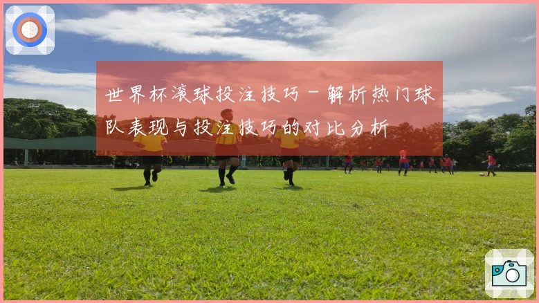 世界杯滚球投注技巧 - 解析热门球队表现与投注技巧的对比分析