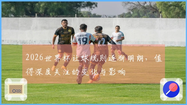 2026世界杯让球规则逐渐明朗，值得深度关注的变化与影响